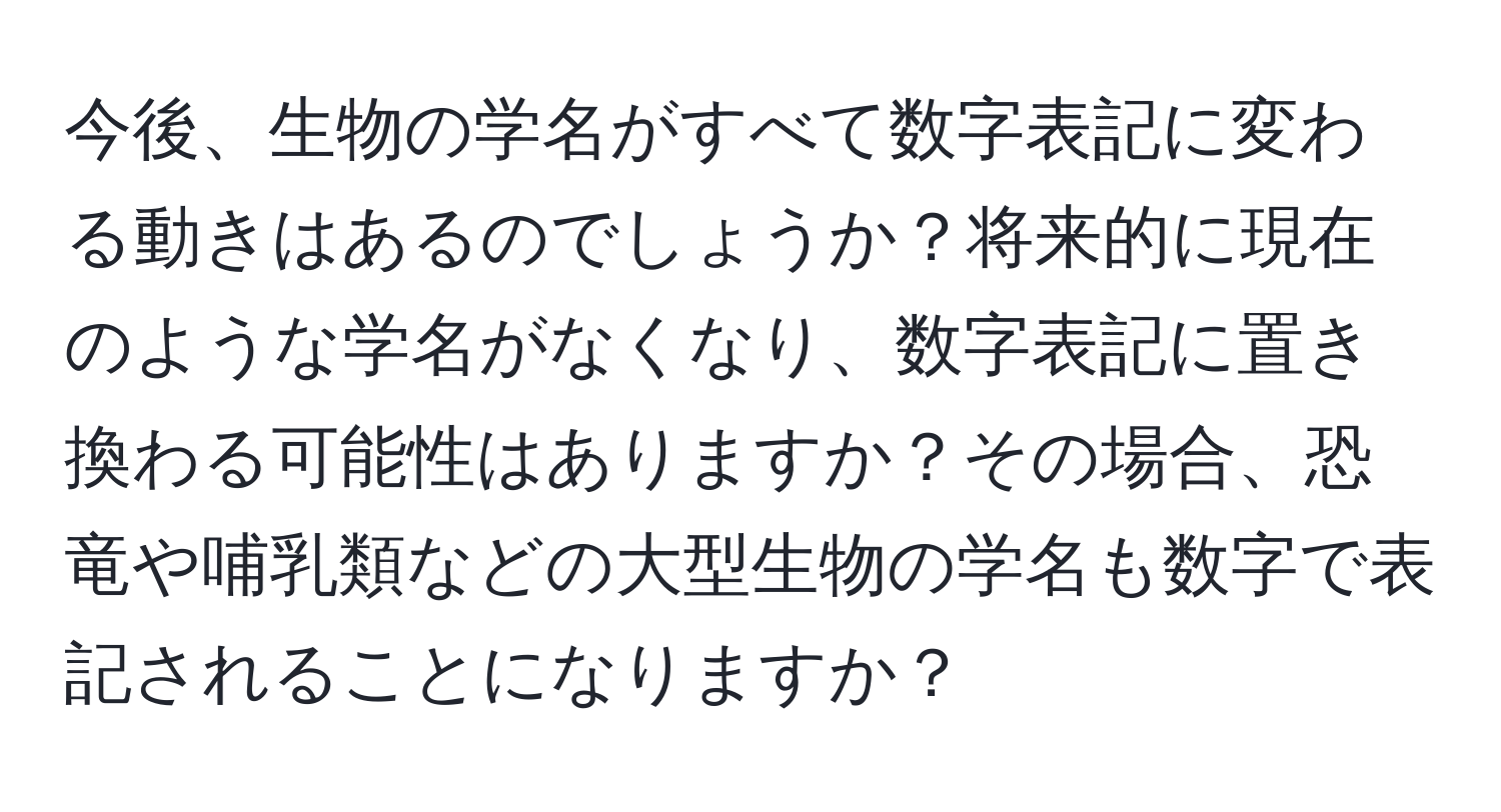 今後、生物の学名がすべて数字表記に変わる動きはあるのでしょうか？将来的に現在のような学名がなくなり、数字表記に置き換わる可能性はありますか？その場合、恐竜や哺乳類などの大型生物の学名も数字で表記されることになりますか？