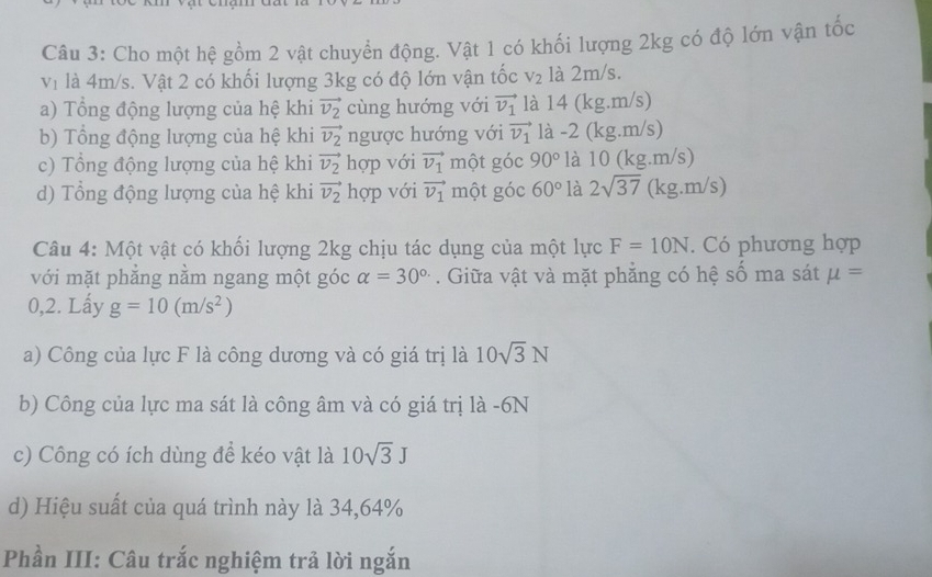 Cho một hệ gồm 2 vật chuyển động. Vật 1 có khối lượng 2kg có độ lớn vận tốc
V_1 là 4m/s. Vật 2 có khối lượng 3kg có độ lớn vận tốc V_2 là 2m/s. 
a) Tổng động lượng của hệ khi vector v_2 cùng hướng với vector v_1 là 14 (kg.m/s) 
b) Tổng động lượng của hệ khi vector v_2 ngược hướng với vector v_1 là -2 (kg.m/s) 
c) Tổng động lượng của hệ khi vector v_2 hợp với vector v_1 một góc 90° là 10 (kg.m/s) 
d) Tổng động lượng của hệ khi vector v_2 hợp với vector v_1 một góc 60° là 2sqrt(37) (kg.m/s) 
Câu 4: Một vật có khối lượng 2kg chịu tác dụng của một lực F=10N. Có phương hợp 
với mặt phẳng nằm ngang một góc alpha =30^(circ .). Giữa vật và mặt phẳng có hệ số ma sát mu =
0,2. Lấy g=10(m/s^2)
a) Công của lực F là công dương và có giá trị là 10sqrt(3)N
b) Công của lực ma sát là công âm và có giá trị là -6N
c) Công có ích dùng để kéo vật là 10sqrt(3)J
d) Hiệu suất của quá trình này là 34,64%
Phần III: Câu trắc nghiệm trả lời ngắn