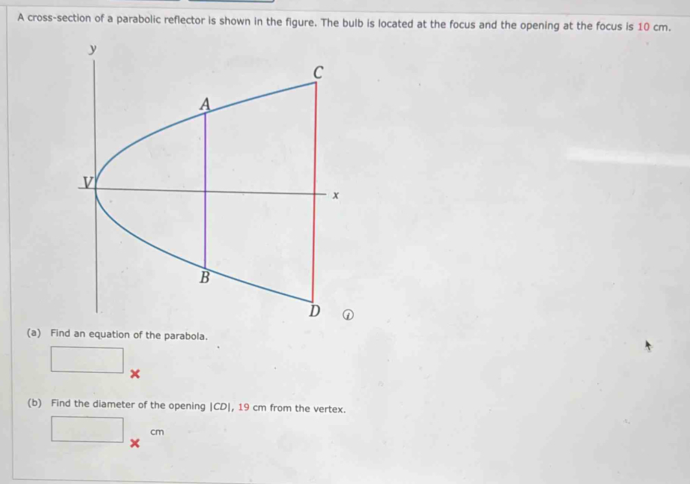 A cross-section of a parabolic reflector is shown in the figure. The bulb is located at the focus and the opening at the focus is 10 cm. 
(a) Find an equation of the parabola. 
^circ  
□ x
(b) Find the diameter of the opening | CD|, 19 cm from the vertex. 
□ x^(cm) 1 
~