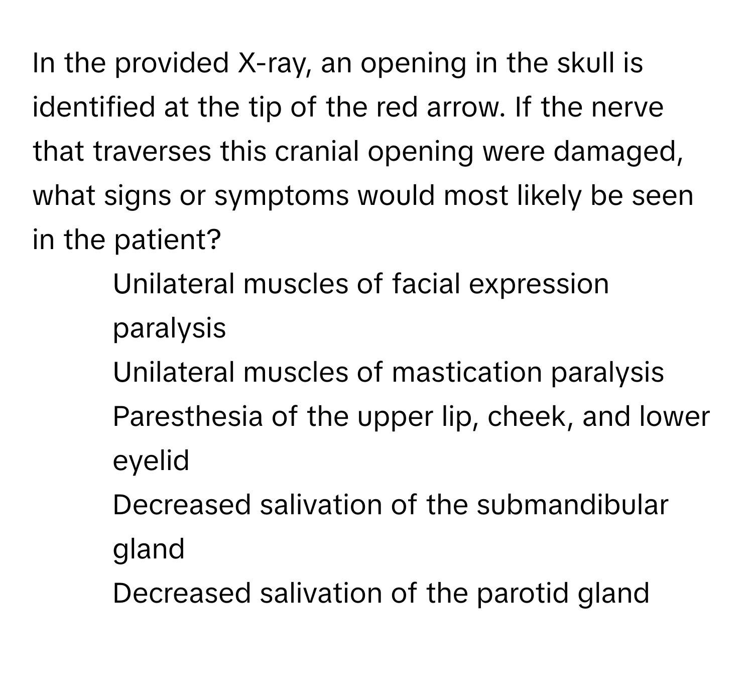 In the provided X-ray, an opening in the skull is identified at the tip of the red arrow. If the nerve that traverses this cranial opening were damaged, what signs or symptoms would most likely be seen in the patient?

1) Unilateral muscles of facial expression paralysis
2) Unilateral muscles of mastication paralysis
3) Paresthesia of the upper lip, cheek, and lower eyelid
4) Decreased salivation of the submandibular gland
5) Decreased salivation of the parotid gland