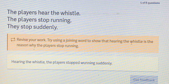 of 8 questions 
The players hear the whistle. 
The players stop running. 
They stop suddenly. 
Revise your work. Try using a joining word to show that hearing the whistle is the 
reason why the players stop running. 
Hearing the whistle, the players stopped wunning suddenly. 
Get feedback