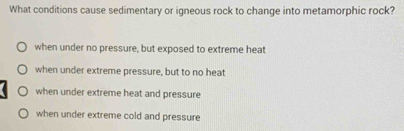 What conditions cause sedimentary or igneous rock to change into metamorphic rock?
when under no pressure, but exposed to extreme heat
when under extreme pressure, but to no heat
when under extreme heat and pressure
when under extreme cold and pressure