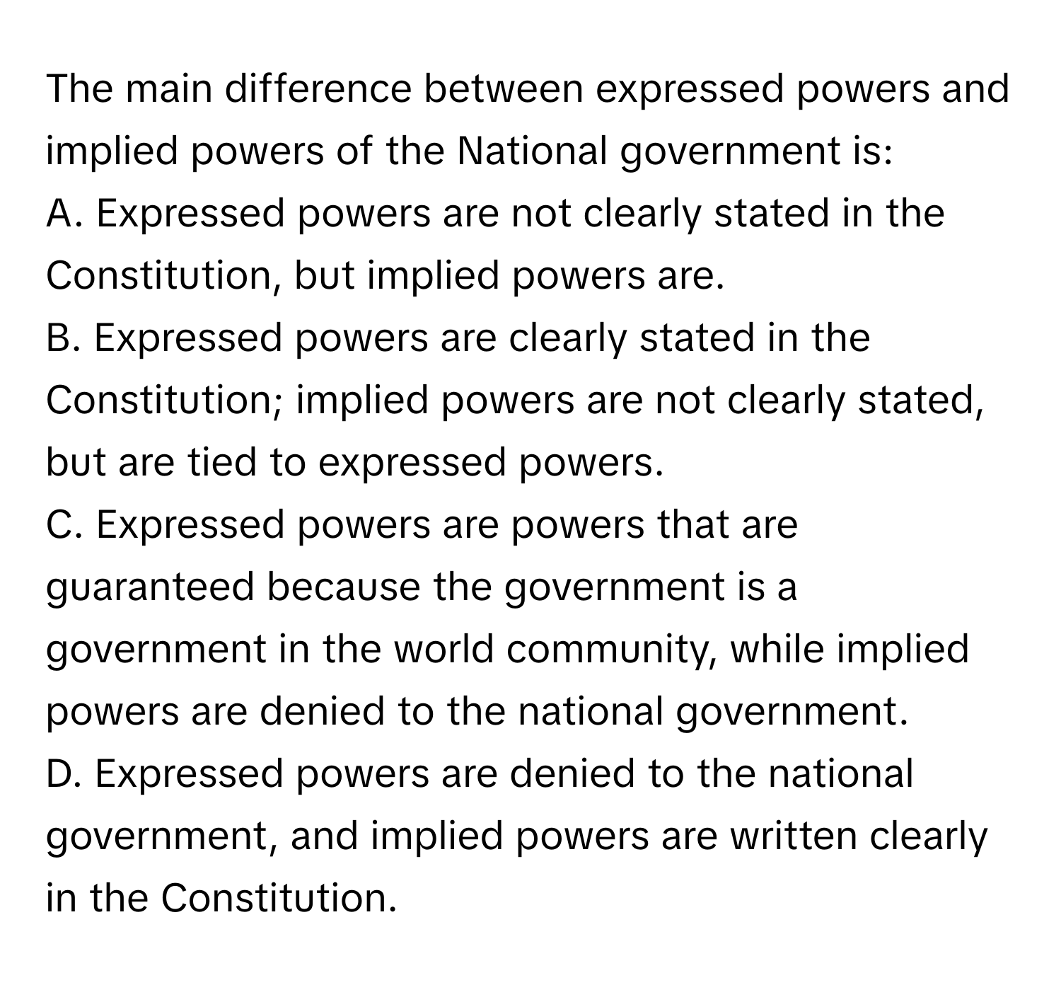 The main difference between expressed powers and implied powers of the National government is:

A. Expressed powers are not clearly stated in the Constitution, but implied powers are.
B. Expressed powers are clearly stated in the Constitution; implied powers are not clearly stated, but are tied to expressed powers.
C. Expressed powers are powers that are guaranteed because the government is a government in the world community, while implied powers are denied to the national government.
D. Expressed powers are denied to the national government, and implied powers are written clearly in the Constitution.