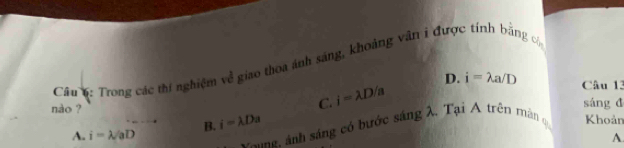 Trong các thí nghiệm về giao thoa ảnh sáng, khoảng vân i được tính bằng c
C. i=lambda D/a D. i=lambda a/D Câu 13
nào ? sáng đ Khoản
A. i=lambda /aD B. i=lambda Da
N n ảnh sáng có bước sáng λ. Tại A trên mân q
A.