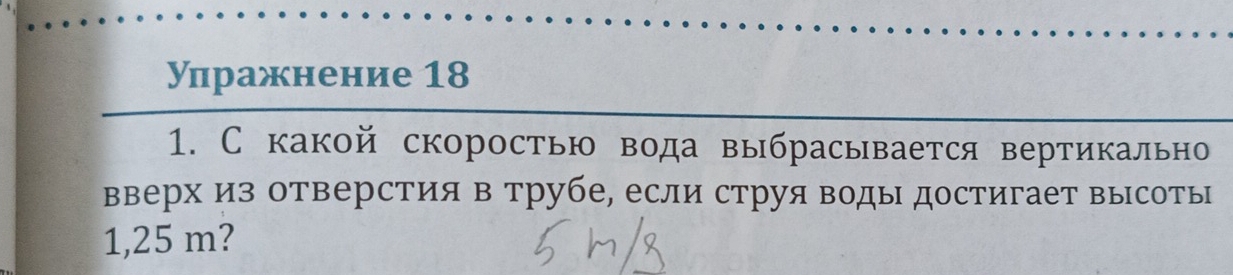 Улражнение 18 
1. С какой скоростью вода выбрасывается вертикально 
вверх из отверстия в трубе, если струя воды достигает высоты
1,25 m?