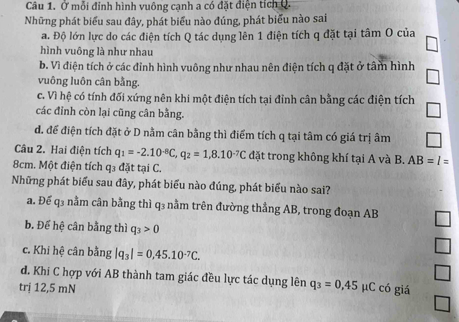 Ở mỗi đỉnh hình vuông cạnh a có đặt điện tích Q.
Những phát biểu sau đây, phát biểu nào đúng, phát biểu nào sai
a. Độ lớn lực do các điện tích Q tác dụng lên 1 điện tích q đặt tại tâm O của
hình vuông là như nhau
b. Vì điện tích ở các đỉnh hình vuông như nhau nên điện tích q đặt ở tâm hình
vuông luôn cân bằng.
c. Vì hệ có tính đối xứng nên khi một điện tích tại đỉnh cân bằng các điện tích
các đỉnh còn lại cũng cân bằng.
d. để điện tích đặt ở D nằm cân bằng thì điểm tích q tại tâm có giá trị âm
Câu 2. Hai điện tích q_1=-2.10^(-8)C, q_2=1,8.10^(-7)C đặt trong không khí tại A và B. AB=l=
8cm. Một điện tích q3 đặt tại C.
Những phát biểu sau đây, phát biểu nào đúng, phát biểu nào sai?
a. Để q3 nằm cân bằng thì q₃ nằm trên đường thẳng AB, trong đoạn AB
b. Để hệ cân bằng thì q_3>0
c. Khi hệ cân bằng |q_3|=0,45.10^(-7)C. 
□ 
□
d. Khi C hợp với AB thành tam giác đều lực tác dụng lên
trị 12,5 mN q_3=0,45 μC có giá