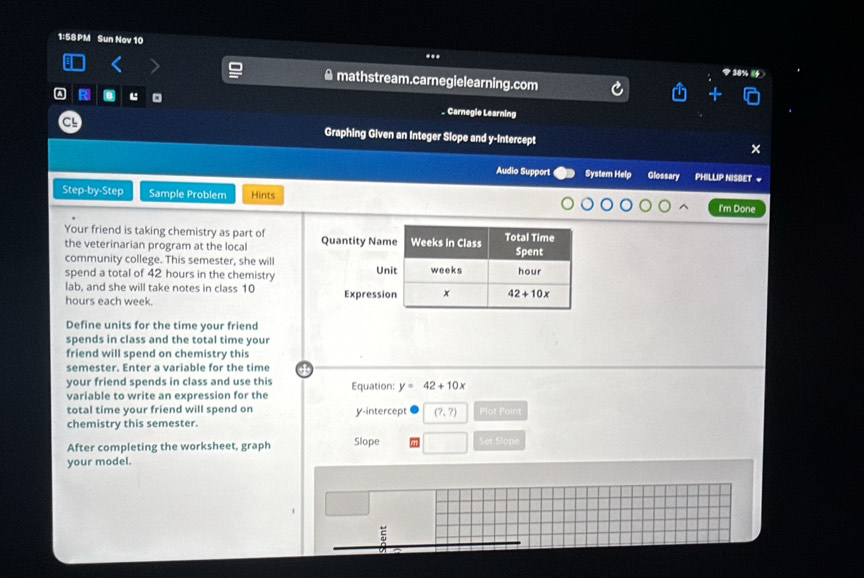 1:58 PM Sun Nov 10 
... 
: ≌mathstream.carnegielearning.com 
A R . 。 _ Carnegie Learning 
CL Graphing Given an Integer Slope and y-Intercept 
Audio Support System Help Glossary PHILLIP NISBET ~ 
Step-by-Step Sample Problem Hints I'm Done 
Your friend is taking chemistry as part of Quantity Name Weeks in Class Total Time 
the veterinarian program at the local 
community college. This semester, she will Spent 
spend a total of 42 hours in the chemistry Unit weeks hour
lab, and she will take notes in class 10
hours each week. Expression x 42+10x
Define units for the time your friend 
spends in class and the total time your 
friend will spend on chemistry this 
semester. Enter a variable for the time 
your friend spends in class and use this 
variable to write an expression for the Equation: y=42+10x
total time your friend will spend on y-intercept (?,?) Plot Point 
chemistry this semester. 
After completing the worksheet, graph Slope Set Slope 
your model.