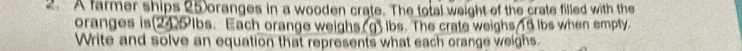 A farmer ships 25 oranges in a wooden crate. The total weight of the crate filled with the 
oranges is(245 lbs. Each orange weighs.g) lbs. The crate weighs 16 lbs when empty. 
Write and solve an equation that represents what each orange weighs.