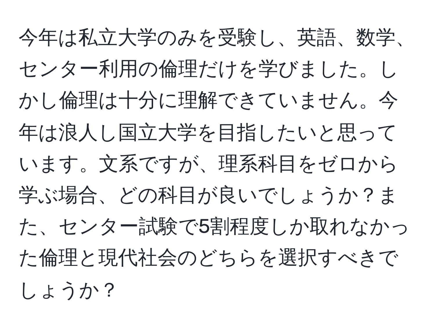 今年は私立大学のみを受験し、英語、数学、センター利用の倫理だけを学びました。しかし倫理は十分に理解できていません。今年は浪人し国立大学を目指したいと思っています。文系ですが、理系科目をゼロから学ぶ場合、どの科目が良いでしょうか？また、センター試験で5割程度しか取れなかった倫理と現代社会のどちらを選択すべきでしょうか？