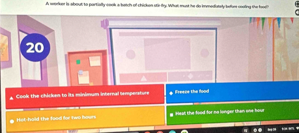 A worker is about to partially cook a batch of chicken stir-fry. What must he do immediately before cooling the food?
20
Cook the chicken to its minimum internal temperature Freeze the food
Hot-hold the food for two hours Heat the food for no longer than one hour
Sep 30 9:34 INTL