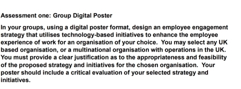 Assessment one: Group Digital Poster 
In your groups, using a digital poster format, design an employee engagement 
strategy that utilises technology-based initiatives to enhance the employee 
experience of work for an organisation of your choice. You may select any UK 
based organisation, or a multinational organisation with operations in the UK. 
You must provide a clear justification as to the appropriateness and feasibility 
of the proposed strategy and initiatives for the chosen organisation. Your 
poster should include a critical evaluation of your selected strategy and 
initiatives.