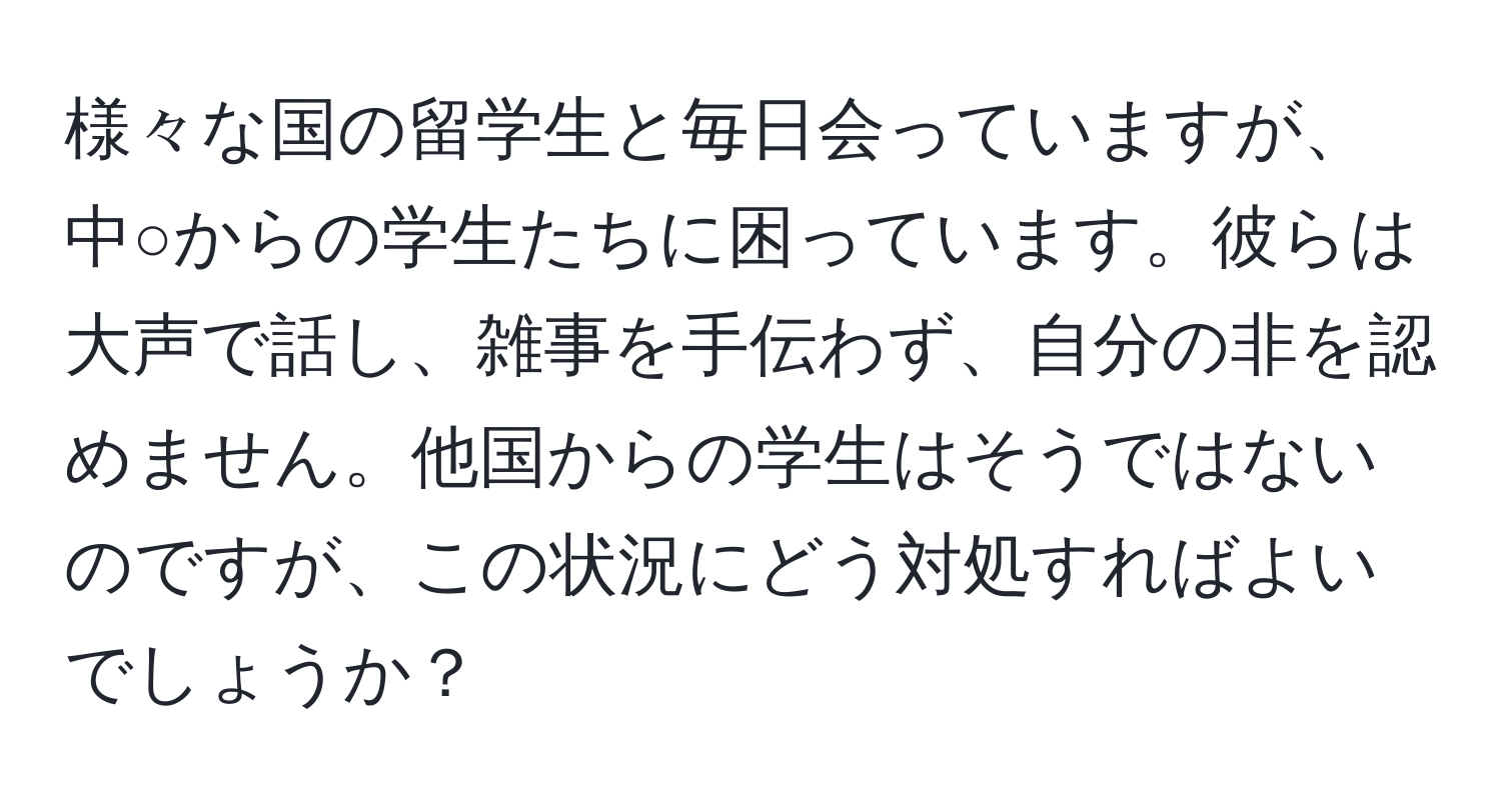 様々な国の留学生と毎日会っていますが、中○からの学生たちに困っています。彼らは大声で話し、雑事を手伝わず、自分の非を認めません。他国からの学生はそうではないのですが、この状況にどう対処すればよいでしょうか？