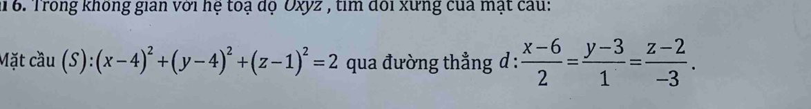 1 6. Trong không gian với hệ toạ dộ Oxyz , tìm đổi xưng của mạt cau:
Mặt cầu (S):(x-4)^2+(y-4)^2+(z-1)^2=2 qua đường thẳng d :  (x-6)/2 = (y-3)/1 = (z-2)/-3 .