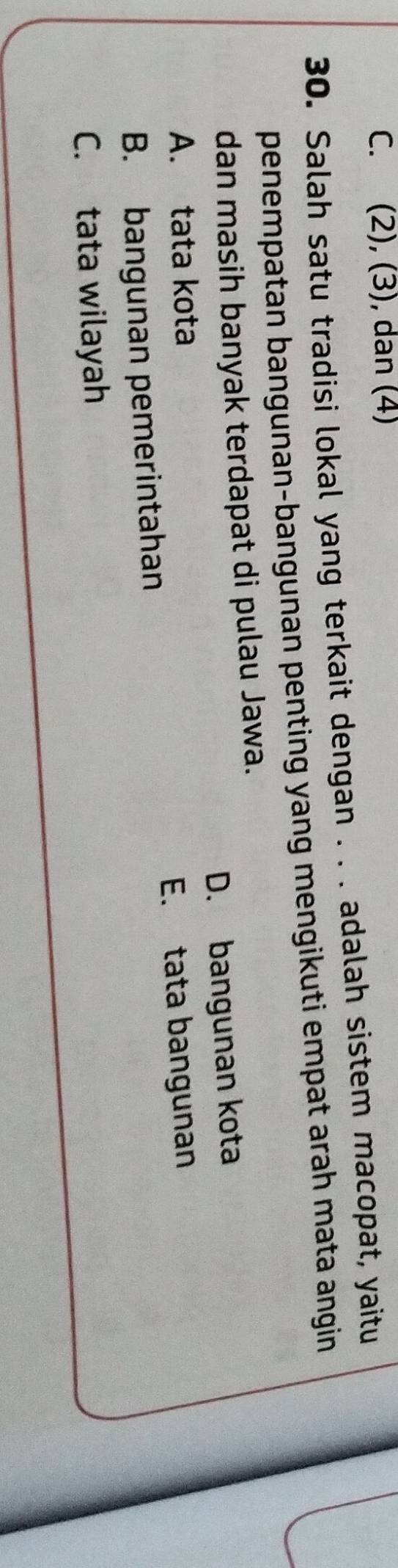 C. (2), (3), dan (4)
30. Salah satu tradisi lokal yang terkait dengan . . . adalah sistem macopat, yaitu
penempatan bangunan-bangunan penting yang mengikuti empat arah mata angin 
dan masih banyak terdapat di pulau Jawa.
A. tata kota D. bangunan kota
B. bangunan pemerintahan E. tata bangunan
C. tata wilayah