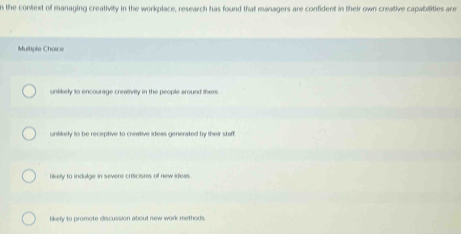 the context of managing creativity in the workplace, research has found that managers are confident in their own creative capabilities are
Multiple Choice
unlikely to encourage creativity in the people around them.
unlikely to be receptive to creative ideas generated by their staff.
likely to indulge in severe criticisms of new ideas.
likely to promote discussion about new work methods.