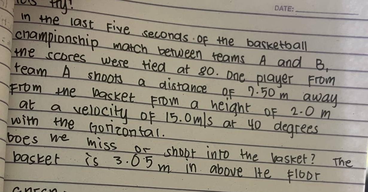 ty: 
_ 
In the last Five seconds. of the basketball 
championship match between reams A and B. 
me scores were tied at 80. one player From 
ream A shoots a distance of 7. 50 m away 
From the basket From a height of 2. 0 m
at a velocity of 15. Omls ar 40 degrees
with the Gorizontal. 
boes we miss or shoot into the basker? The 
basker is 3. 05m in above Hte floor