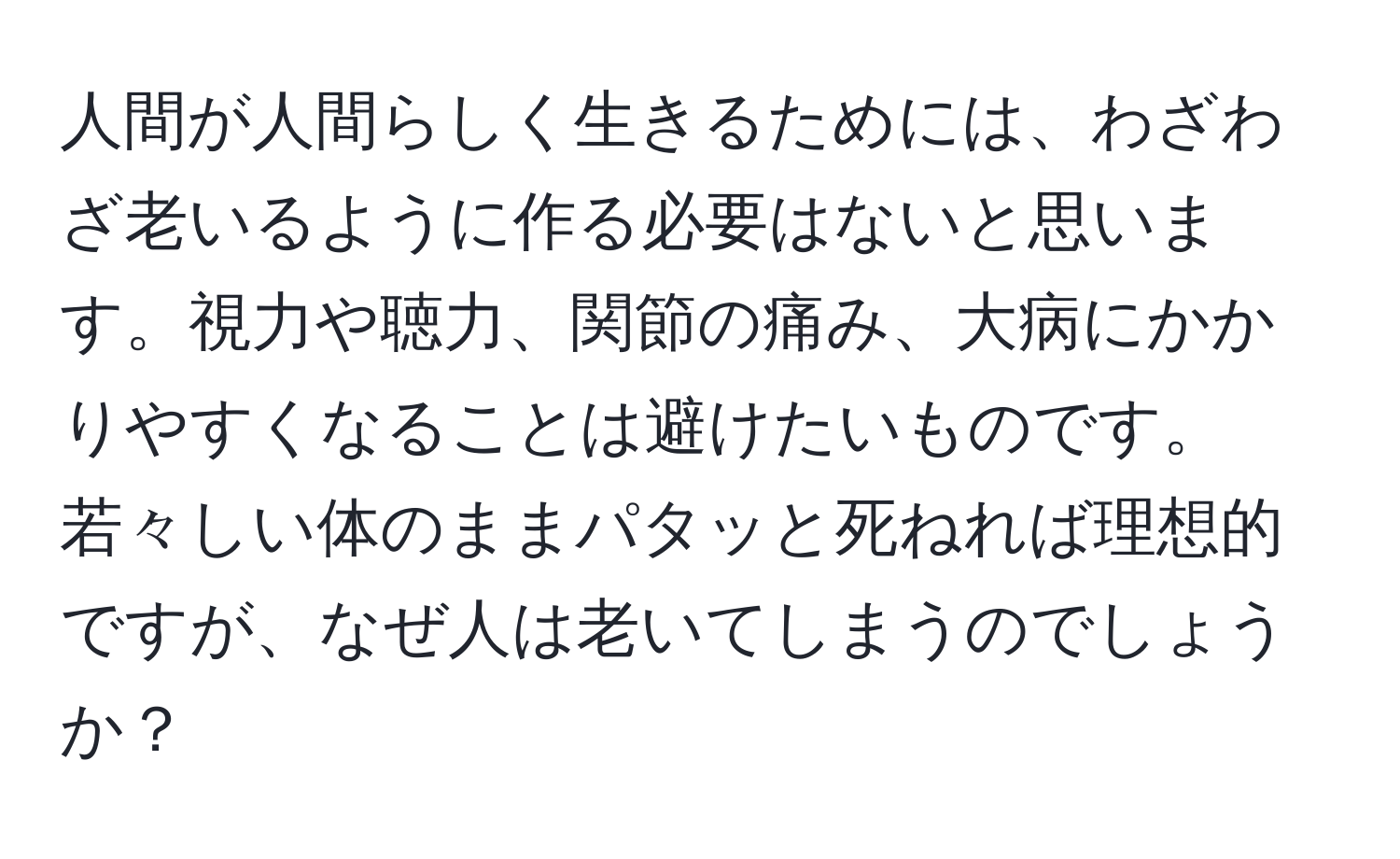 人間が人間らしく生きるためには、わざわざ老いるように作る必要はないと思います。視力や聴力、関節の痛み、大病にかかりやすくなることは避けたいものです。若々しい体のままパタッと死ねれば理想的ですが、なぜ人は老いてしまうのでしょうか？