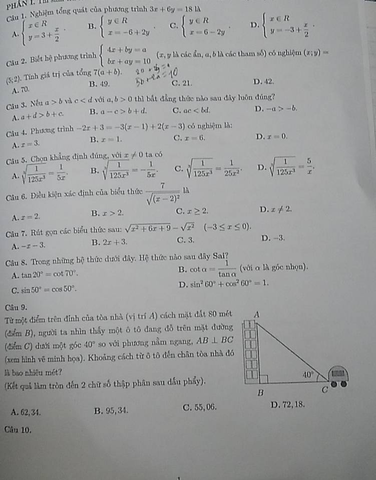 Nghiệm tổng quát của phương trình 3x+6y=181lambda
A. beginarrayl x∈ R y=3+ x/2 endarray. . B. beginarrayl y∈ R x=-6+2yendarray. C. beginarrayl y∈ R x=6-2yendarray. . D. beginarrayl x∈ R y=-3+ x/2 endarray. .
Câu 2. Biết hệ phương trình beginarrayl 4x+by=a bx+ay=10endarray. (x, y là các ẩn, α, b là các tham số) có nghiệm (x;y)=
(5;2) Tính giá trị của tổng 7(a+b).
B. 49. C. 21. D. 42.
A. 70.
Câu 3. Nếu a>b và c với a,b>0 thì bắt đẳng thức nào sau dây luôn đúng?
A. a+d>b+c. B. a-c>b+d. C. ac D. -a>-b.
Câu 4. Phương trình -2x+3=-3(x-1)+2(x-3) có nghiệm là:
A. x=3. B. x=1. C. x=6. D. x=0.
Câu 5. Chọn khẳng định đúng, với x!= 0 ta có
A. sqrt[3](frac 1)125x^3= 1/5x . B. sqrt[3](frac 1)125x^3=- 1/5x . C. sqrt[3](frac 1)125x^3= 1/25x^2 . D. sqrt[3](frac 1)125x^3= 5/x .
Câu 6. Điều kiện xác định của biểu thức frac 7sqrt((x-2)^2)llambda
A. x=2. B. x>2. C. x≥ 2. D. x!= 2.
Câu 7. Rút gọn các biểu thức sau: sqrt(x^2+6x+9)-sqrt(x^2)(-3≤ x≤ 0).
A. -x-3. B. 2x+3. C. 3. D. --3.
Câu 8. Trong những hệ thức dưới đây. Hệ thức nào sau đây Sai?
B. cot alpha = 1/tan alpha  
A. tan 20°=cot 70°. (với α là góc nhọn).
C. sin 50°=cos 50°. D. sin^260°+cos^260°=1.
Câu 9.
Từ một điểm trên đỉnh của tòa nhà (vị trí A) cách mặt đất 80 mét
(điểm B), người ta nhìn thấy một ô tô đang đỗ trên mặt đường
(điểm C) dưới một góc 40° so với phương nằm ngang, AB⊥ BC
(xem hình vẽ minh họa). Khoảng cách từ ô tô đến chân tòa nhà đó
là bao nhiêu mét?
(Kết quả làm tròn đến 2 chữ số thập phân sau dầu phẩy).
A. 62, 34. B. 95, 34. C. 55,06. D. 72, 18.
Câu 10.