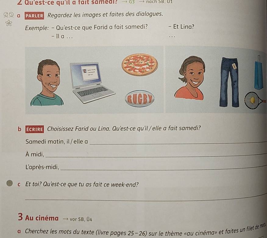 Qu'est-ce qu'il a fait samedi? → G3 → nạch SB, U1 
6 a PARLER Regardez les images et faites des dialogues. 
Exemple: - Qu'est-ce que Farid a fait samedi? - Et Lina? 
- Ila . . . . 
b ERIRE Choisissez Farid ou Lina. Qu'est-ce qu'il/elle a fait samedi? 
Samedi matin, il /elle a 
_ 
À midi,_ 
L'après-midi, 
_ 
c Et toi? Qu'est-ce que tu as fait ce week-end? 
_ 
3 Au cinéma → vor SB, 04 
a Cherchez les mots du texte (livre pages 25-26) sur le thème «au cinéma» et faites un filet de mols