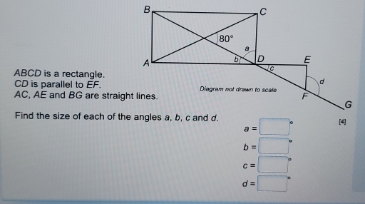 ABCD is a rectangle.
CD is parallel to EF.
AC, AE and BG are straight lines.
Find the size of each of the angles a, b, c and d. a=□° [4]
b=□°
c=□°
d=□°