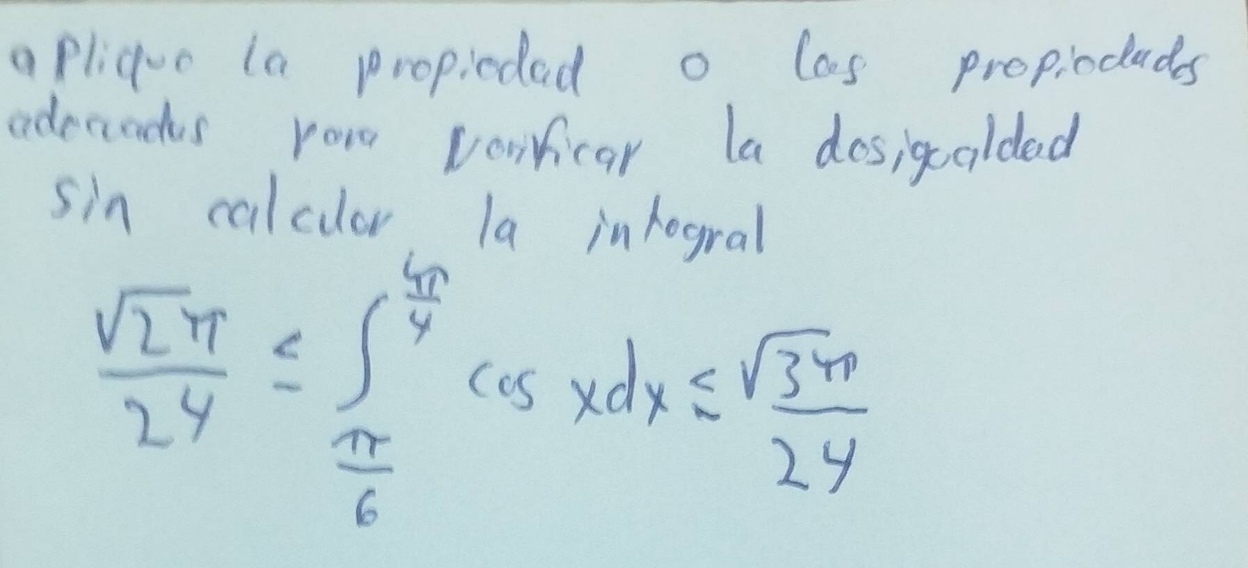 apliquo la propiedad o las propiocads 
adecids ror vorficar la dosigcoldad 
sin calclar l9 inhogral
 sqrt(2π )/24 ≤ ∈t _ π /6 ^ 4π /4 cos xdx≤  sqrt(3π )/24 