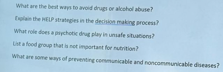 What are the best ways to avoid drugs or alcohol abuse? 
Explain the HELP strategies in the decision making process? 
What role does a psychotic drug play in unsafe situations? 
List a food group that is not important for nutrition? 
What are some ways of preventing communicable and noncommunicable diseases?