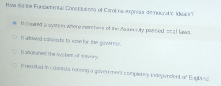 How did the Fundamental Constitutions of Carolina express democratic ideals?
It created a system where members of the Assembly passed local laws.
It allowed colonists to vote for the governor.
It abolished the system of slavery.
It resulted in colonists running a government completely independent of England.