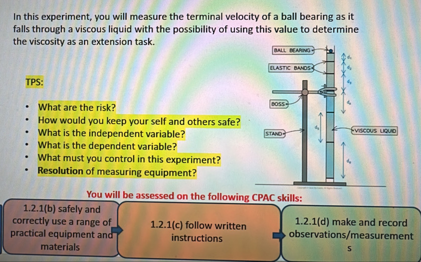 In this experiment, you will measure the terminal velocity of a ball bearing as it 
falls through a viscous liquid with the possibility of using this value to determine 
the viscosity as an extension task. 
TPS: 
What are the risk? 
How would you keep your self and others safe? 
What is the independent variable? 
What is the dependent variable? 
What must you control in this experiment? 
Resolution of measuring equipment? 
You will be assessed on the following CPAC skills: 
1.2.1(b) safely and 
correctly use a range of 1.2.1 (c) follow written 1.2.1 (d) make and record 
practical equipment and instructions observations/measurement 
materials s