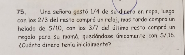 Una señora gastó 1/4 de su dinero en ropa, luego 
con los 2/3 del resto compró un reloj, mas tarde compro un 
helado de S/10, con los 3/7 del último resto compró un 
regalo para su mamá, quedándose únicamente con S/.16. 
¿Cuánto dinero tenía inicialmente?