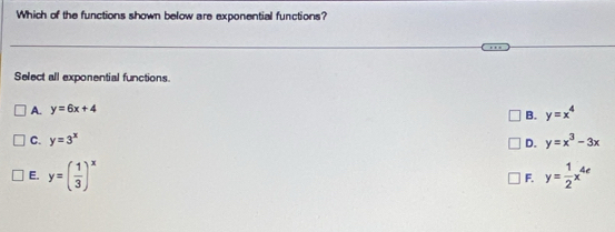 Which of the functions shown below are exponential functions?
Select all exponential functions.
A. y=6x+4
B. y=x^4
C. y=3^x y=x^3-3x
D.
E. y=( 1/3 )^x y= 1/2 x^(4e)
F.