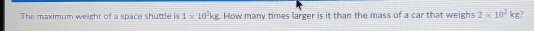 The maximum weight of a space shuttle is 1* 10^2kg How many times larger is it than the mass of a car that weighs 2* 10^3kg 7