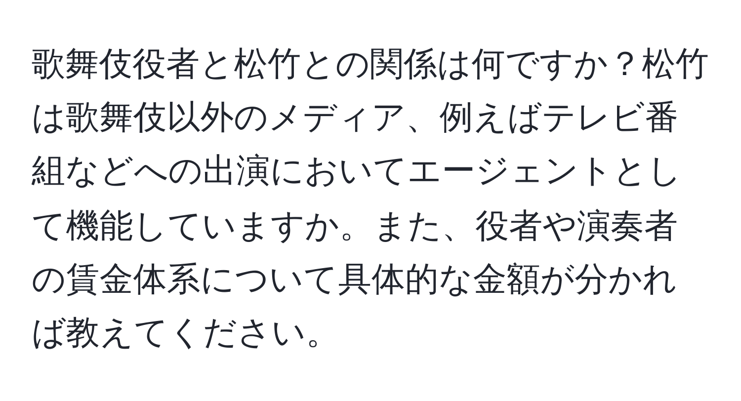 歌舞伎役者と松竹との関係は何ですか？松竹は歌舞伎以外のメディア、例えばテレビ番組などへの出演においてエージェントとして機能していますか。また、役者や演奏者の賃金体系について具体的な金額が分かれば教えてください。