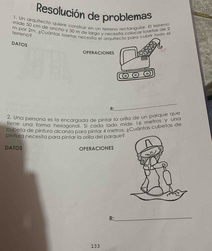 Resolución de problemas 
1. Un arquitecto quiere construir en un terreno rectangular. El terrena 
mide 50 cm de ancho y 30 m de largo y necesita coloçar losetas de 2
m por 2m. ¿Cuántas losetbrir todo el 
terreno? 
DATOS 
_ 
R: 
2. Una persona es la encargada de pintar la orilla de un parque que 
tiene una forma hexagonal. Si cada lado mide 16 metros y una 
cubeta de pintura alcanza para pintar 4 metros. ¿Cuántas cubetas de 
pintura necesita para pintar la orilla del parque? 
DATOS OPERACIONES 
R:_ 
133