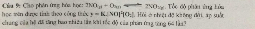 Cho phản ứng hóa học: 2NO_(g)+O_2(g)leftharpoons 2NO_2(g). Tốc độ phản ứng hóa 
học trên được tính theo công thức y=K.[NO]^2[O_2]. Hỏi ở nhiệt độ không đổi, áp suất 
chung của hệ đã tăng bao nhiêu lần khi tốc độ của phản ứng tăng 64 lần?