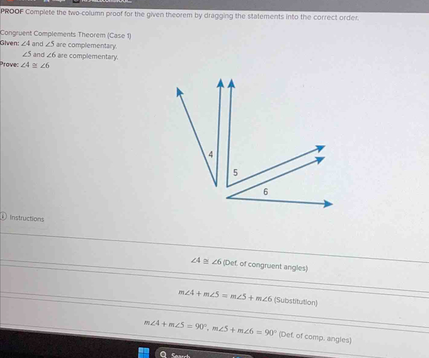 PROOF Complete the two-column proof for the given theorem by dragging the statements into the correct order. 
Congruent Complements Theorem (Case 1) 
Given: ∠ 4 and ∠ 5 are complementary.
∠ 5 and ∠ 6 are complementary. 
Prove: ∠ 4≌ ∠ 6
① Instructions
∠ 4≌ ∠ 6 (Def. of congruent angles)
m∠ 4+m∠ 5=m∠ 5+m∠ 6 (Substitution)
m∠ 4+m∠ 5=90°, m∠ 5+m∠ 6=90° (Def. of comp. angles) 
e