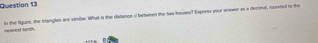 In the figure, the triangles are similar. What is the distance d between the two houses? Express your answer as a decimal, rounded to the 
nearest tenth. 
B