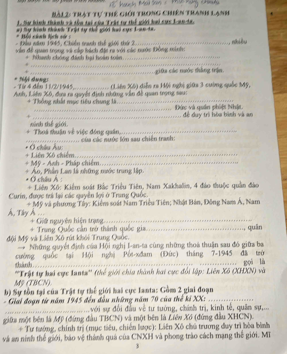 haạch Mäi San s M
Bà12: trật tự thể giới trong chiên tranh lạnh
L. Sự hình thành và tồn tại của Trật tự thế giới bai cực L-an-ta.
a) Sự hình thành Trật tự thế giới hai cực L-an-la.
Bối cánh lịch sử :
= Đầu năm 1945, Chiến tranh thế giới thứ 2.........
, nhiều
_
vận đề quan trọng và cấp bách đặt ra với các nước Đồng minh:
_
+ Nhanh chóng đánh hại hoàn toàn.
_giữa các nước thắng trận.
* Nội dung:
-  Từ 4 đến 11/2/1945 X (Liên Xô) diễn ra Hội nghị giữa 3 cường quốc Mỹ,
Anh, Liên Xô, dựa ra quyết định những vẫn đề quan trọng sau:
+ Thống nhất mục tiêu chung là,_
_Đức và quân phiệt Nhật.
_đề duy trì hòa bình và an
ninh thế giới
+ Thoả thuận về việc đóng quân,....
_ của các nước lớn sau chiến tranh:
Ở châu Âu
+ Liên Xô chiếm......
+ Mỹ - Anh - Pháp chiếm_
+ Áo, Phần Lan là những nước trung lập.
* Ở châu Á :
+ Liên Xô: Kiểm soát Bắc Triều Tiên, Nam Xakhalin, 4 đảo thuộc quần đảo
Curin, được trả lại các quyền lợi ở Trung Quốc,
+ Mỹ và phương Tây: Kiểm soát Nam Triều Tiên; Nhật Bản, Đông Nam Á, Nam
Á, Tây Á ..
+ Giữ nguyên hiện trạng.   _
_
*+ Trung Quốc cần trở thành quốc gia._
,, quân
Mội Mỹ và Liên Xô rút khỏi Trung Quốc,
Những quyết định của Hội nghị I-an-ta cùng những thoả thuận sau đó giữa ba
cường quốc tại Hội nghị Pốt-xđam (Đức) tháng 7-1945 đã trở
thành ___……. gọi là
''Trật tự hai cực Ianta'' (thế giới chia thành hai cực đổi lập: Liên Xô (XHXN) và
Mỹ (TBCN),
b) Sự tồn tại của Trật tự thế giới hai cực Ianta: Gồm 2 giai đoạn
- Giải đoạn từ năm 1945 đến đầu những năm 70 của thể ki XX:_
_.......... ...với sự đối đầu về tư tưởng, chính trị, kinh tế, quân sự,...
giữa một bên là Mỹ (đứng đầu TBCN) và một bên là Liên Xô (đứng đầu XHCN).
+ Tư tướng, chính trị (mục tiêu, chiến lược): Liên Xô chủ trương duy trì hòa bình
và an ninh thế giới, báo vệ thành quả của CNXH và phong trào cách mạng thế giới. Mĩ
3