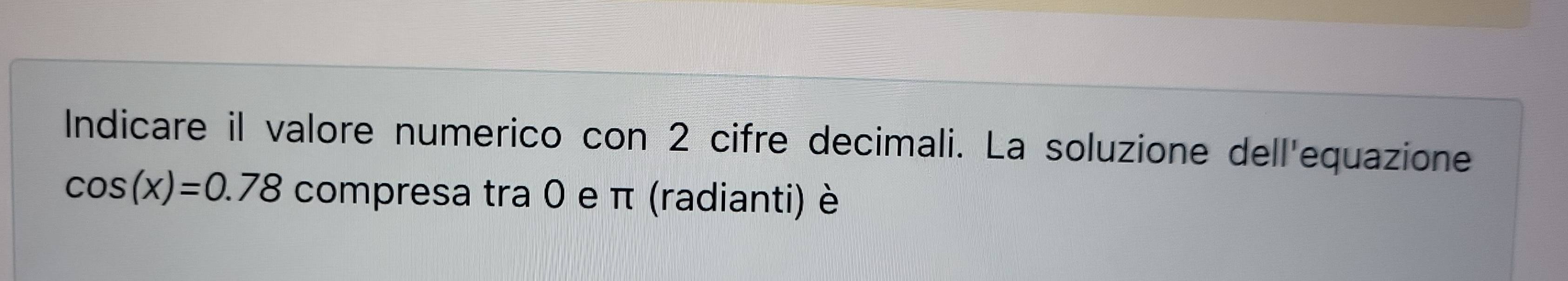 Indicare il valore numerico con 2 cifre decimali. La soluzione dell'equazione
cos (x)=0.78 compresa tra 0 e π (radianti) è