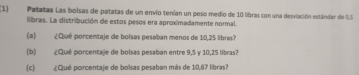 (1) Patatas Las bolsas de patatas de un envío tenían un peso medio de 10 libras con una desviación estándar de 0,5
libras. La distribución de estos pesos era aproximadamente normal. 
(a) ¿Qué porcentaje de bolsas pesaban menos de 10,25 libras? 
(b) ¿Qué porcentaje de bolsas pesaban entre 9, 5 y 10,25 libras? 
(c) ¿Qué porcentaje de bolsas pesaban más de 10,67 libras?