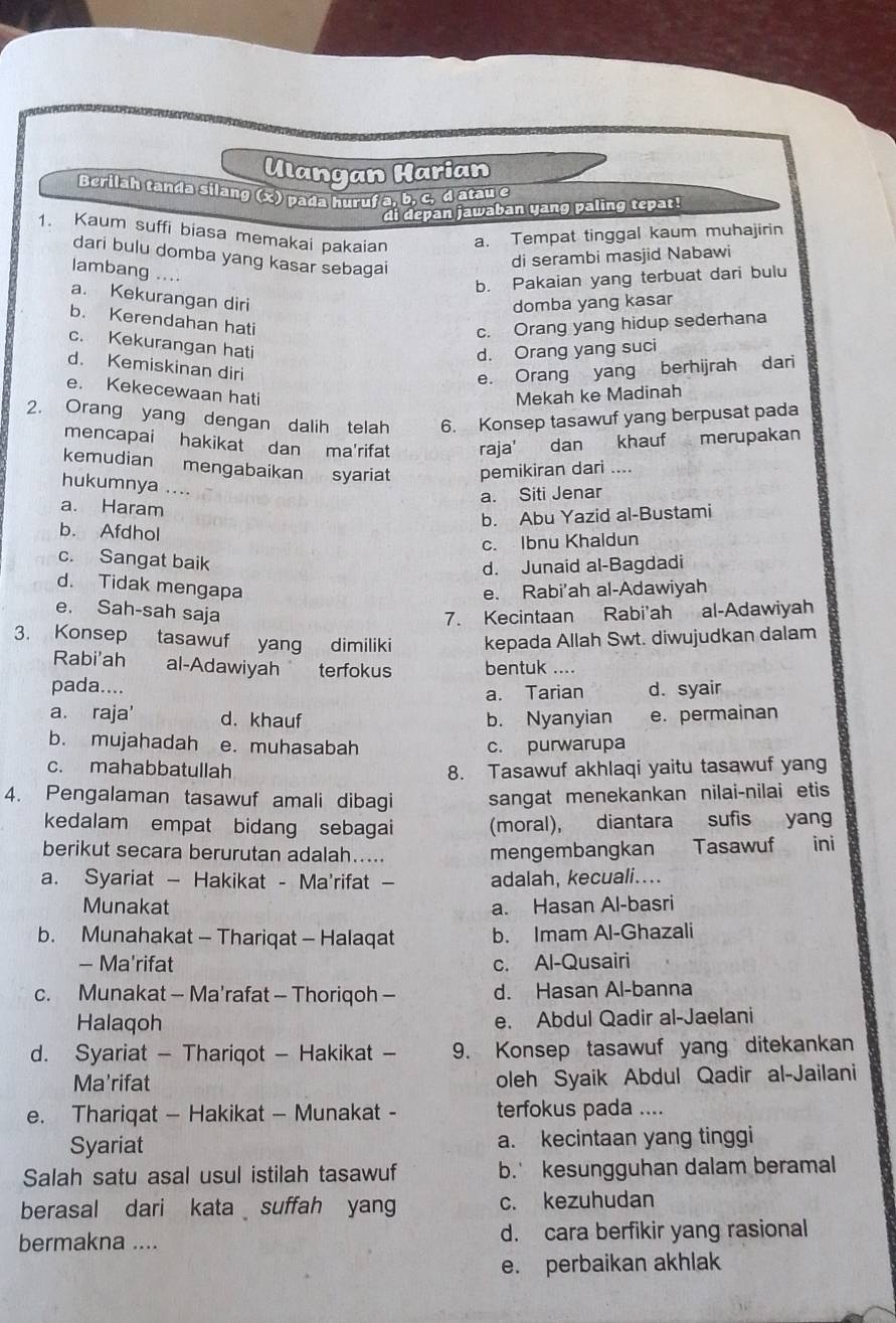 Ulangan Harian
Berilah tanda silang (x) pada huruf a, b, c, d atau e
di depan jawaban yang paling tepat!
1. Kaum suffi biasa memakai pakaian a. Tempat tinggal kaum muhajirin
dari bulu domba yang kasar sebagai
di serambi masjid Nabawi
lambang ....
b. Pakaian yang terbuat dari bulu
a. Kekurangan diri
domba yang kasar
b. Kerendahan hati
c. Orang yang hidup sederhana
c. Kekurangan hati
d. Orang yang suci
d. Kemiskinan diri
e. Orang yang berhijrah dari
e. Kekecewaan hati
Mekah ke Madinah
2. Orang yang dengan dalih telah 6. Konsep tasawuf yang berpusat pada
mencapai hakikat dan ma'rifat raja' dan khauf merupakan
kemudian mengabaikan syariat pemikiran dari ....
hukumnya ....
a. Siti Jenar
a. Haram
b. Abu Yazid al-Bustami
b. Afdhol
c. Ibnu Khaldun
c. Sangat baik
d. Junaid al-Bagdadi
d. Tidak mengapa e. Rabi'ah al-Adawiyah
e. Sah-sah saja 7. Kecintaan Rabi'ah al-Adawiyah
3. Konsep tasawuf yang dimiliki kepada Allah Swt. diwujudkan dalam
Rabi'ah al-Adawiyah terfokus bentuk ....
pada.... d. syair
a. Tarian
a. raja' d. khauf b. Nyanyian e. permainan
b. mujahadah e. muhasabah c. purwarupa
c. mahabbatullah 8. Tasawuf akhlaqi yaitu tasawuf yang
4. Pengalaman tasawuf amali dibagi sangat menekankan nilai-nilai etis
kedalam empat bidang sebagai (moral), diantara sufis yang
berikut secara berurutan adalah….... mengembangkan   Tasawuf ini
a. Syariat — Hakikat - Ma'rifat — adalah, kecuali....
Munakat a. Hasan Al-basri
b. Munahakat - Thariqat - Halaqat b. Imam Al-Ghazali
- Ma'rifat c. Al-Qusairi
c. Munakat - Ma’rafat - Thoriqoh - d. Hasan Al-banna
Halaqoh e. Abdul Qadir al-Jaelani
d. Syariat - Thariqot - Hakikat - 9. Konsep tasawuf yang ditekankan
Ma'rifat oleh Syaik Abdul Qadir al-Jailani
e. Thariqat - Hakikat — Munakat - terfokus pada ....
Syariat a. kecintaan yang tinggi
Salah satu asal usul istilah tasawuf b. kesungguhan dalam beramal
berasal dari kata suffah yang c. kezuhudan
bermakna .... d. cara berfikir yang rasional
e. perbaikan akhlak