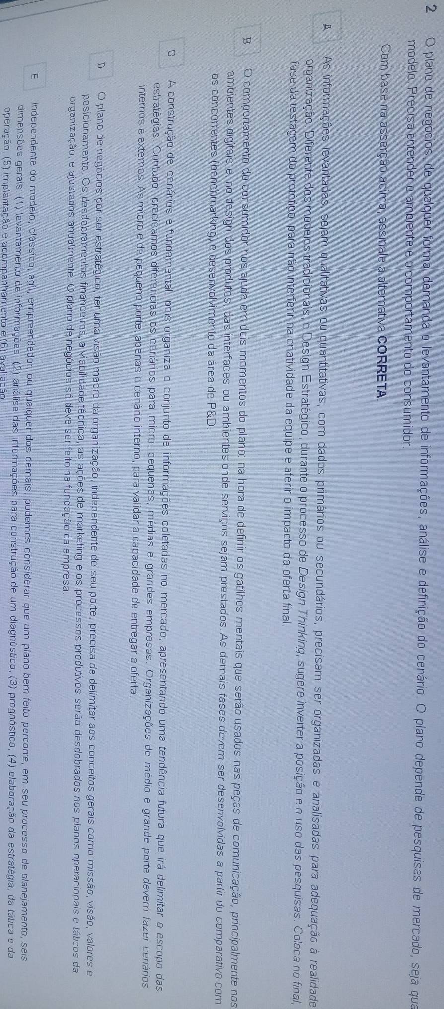 plano de negócios, de qualquer forma, demanda o levantamento de informações, análise e definição do cenário. O plano depende de pesquisas de mercado, seja qua
modelo. Precisa entender o ambiente e o comportamento do consumidor.
Com base na asserção acima, assinale a alternativa CORRETA.
A As informações levantadas, sejam qualitativas ou quantitativas, com dados primários ou secundários, precisam ser organizadas e analisadas para adequação à realidade
organização. Diferente dos modelos tradicionais, o Design Estratégico, durante o processo de Design Thinking, sugere inverter a posição e o uso das pesquisas. Coloca no final,
fase da testagem do protótipo, para não interferir na criatividade da equipe e aferir o impacto da oferta final.
B O comportamento do consumidor nos ajuda em dois momentos do plano: na hora de definir os gatilhos mentais que serão usados nas peças de comunicação, principalmente nos
ambientes digitais e, no design dos produtos, das interfaces ou ambientes onde serviços sejam prestados.As demais fases devem ser desenvolvidas a partir do comparativo com
os concorrentes (benchmarking) e desenvolvimento da área de P&D.
C A construção de cenários é fundamental, pois organiza o conjunto de informações coletadas no mercado, apresentando uma tendência futura que irá delimitar o escopo das
estratégias. Contudo, precisamos diferencias os cenários para micro, pequenas, médias e grandes empresas. Organizações de médio e grande porte devem fazer cenários
internos e externos. As micro e de pequeno porte, apenas o cenário interno, para validar a capacidade de entregar a oferta
DO plano de negócios por ser estratégico; ter uma visão macro da organização, independente de seu porte, precisa de delimitar aos conceitos gerais como missão, visão, valores e
posicionamento. Os desdobramentos financeiros, a viabilidade técnica, as ações de marketing e os processos produtivos serão desdobrados nos planos operacionais e táticos da
organização, e ajustados anualmente. O plano de negócios só deve ser feito na fundação da empresa
E Independente do modelo, clássico, ágil, empreendedor, ou qualquer dos demais, podemos considerar que um plano bem feito percorre, em seu processo de planejamento, seis
dimensões gerais: (1) levantamento de informações, (2) análise das informações para construção de um diagnóstico, (3) prognóstico, (4) elaboração da estratégia, da tática e da
operação, (5) implantação e acompanhamento e (6) avaliação