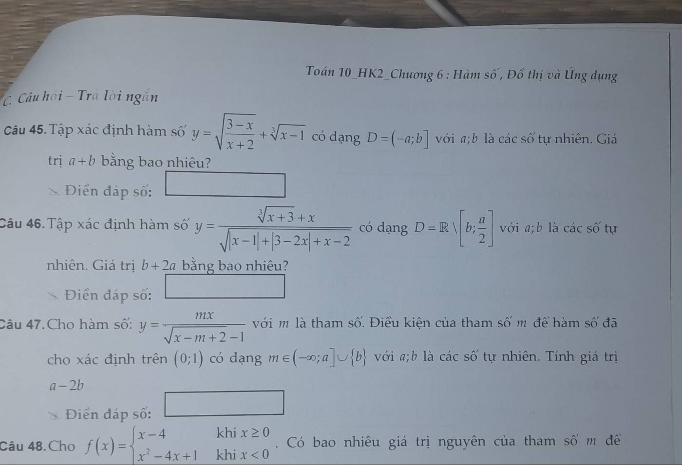 Toán 10_HK2_Chương 6 : Hàm số, Đồ thị và Úng dụng 
C. Câu họi - Tra lời ngắn 
Câu 45. Tập xác định hàm số y=sqrt(frac 3-x)x+2+sqrt[3](x-1) có dạng D=(-a;b] với a; b là các số tự nhiên. Giá 
trị a+b bằng bao nhiêu? 
□  
Điền đáp số: 
□  
Câu 46. Tập xác định hàm số y= (sqrt[3](x+3)+x)/sqrt(|x-1|+|3-2x|+x-2)  có dạng D=Rsqrt([b;frac a)2] với a;b là cacs ố tự 
nhiên. Giá trị b+2a bằng bao nhiêu? 
Điền đáp số: □ 
Câu 47.Cho hàm số: y= mx/sqrt(x-m+2)-1  với m là tham số. Điều kiện của tham số m để hàm số đã 
cho xác định trên (0;1) có dạng m∈ (-∈fty ;a]∪  b với a;b là các số tự nhiên. Tính giá trị
a-2b
Điển đáp số: 
kh 
Câu 48.Cho f(x)=beginarrayl x-4 x^2-4x+1endarray. °° beginarrayr ix≥ 0 ix<0endarray. Có bao nhiêu giá trị nguyên của tham số m đề 
kh