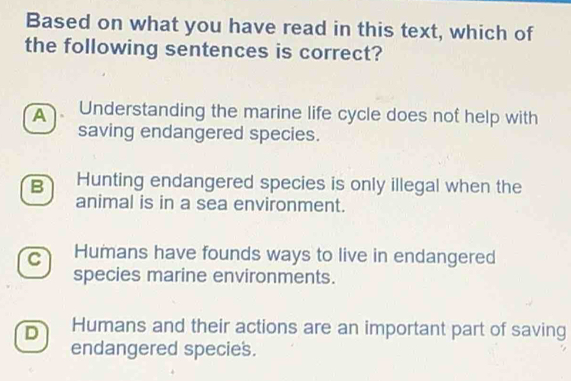 Based on what you have read in this text, which of
the following sentences is correct?
A Understanding the marine life cycle does nof help with
saving endangered species.
B Hunting endangered species is only illegal when the
animal is in a sea environment.
C Humans have founds ways to live in endangered
species marine environments.
D Humans and their actions are an important part of saving
endangered species.