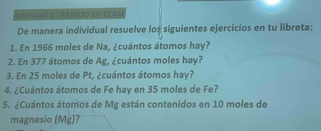 Actividad 1 TRABAJO EN CLASE 
De manera individual resuelve los siguientes ejercicios en tu libreta: 
1. En 1966 moles de Na, ¿cuántos átomos hay? 
2. En 377 átomos de Ag, ¿cuántos moles hay? 
3. En 25 moles de Pt, ¿cuántos átomos hay? 
4. ¿Cuántos átomos de Fe hay en 35 moles de Fe? 
5. ¿Cuántos átomos de Mg están contenidos en 10 moles de 
magnesio (Mg)?