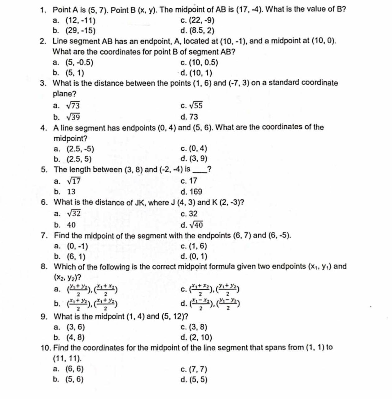 Point A is (5,7). Point B(x,y). The midpoint of AB is (17,-4). What is the value of B?
a. (12,-11) C. (22,-9)
b. (29,-15) d. (8.5,2)
2. Line segment AB has an endpoint, A, located at (10,-1) , and a midpoint at (10,0).
What are the coordinates for point B of segment AB?
a. (5,-0.5) C. (10,0.5)
b. (5,1) d. (10,1)
3. What is the distance between the points (1,6) and (-7,3) on a standard coordinate
plane?
a. sqrt(73) C. sqrt(55)
b. sqrt(39) d.73
4. A line segment has endpoints (0,4) and (5,6). What are the coordinates of the
midpoint?
a. (2.5,-5) c. (0,4)
b. (2.5,5) d. (3,9)
5. The length between (3,8) and (-2,-4) is _?
a. sqrt(17) c. 17
b. 13 d. 169
6. What is the distance of JK, where J (4,3) and K(2,-3) ?
a. sqrt(32) c. 32
b. 40 d. sqrt(40)
7. Find the midpoint of the segment with the endpoints (6,7) and (6,-5).
a. (0,-1) C. (1,6)
b. (6,1) d. (0,1)
8. Which of the following is the correct midpoint formula given two endpoints (x_1,y_1) and
(x_2,y_2) 2
a. (frac y_1+y_22),(frac x_1+x_22) (frac x_1+x_22),(frac y_1+y_22)
c.
b. (frac x_1+y_22),(frac x_1+y_22) (frac x_1-x_22),(frac y_1-y_22)
d.
9. What is the midpoint (1,4) and (5,12) ?
a. (3,6) C. (3,8)
b. (4,8) d. (2,10)
10. Find the coordinates for the midpoint of the line segment that spans from (1,1) to
(11,11).
a. (6,6) c. (7,7)
b. (5,6) d. (5,5)