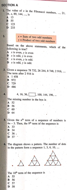 The value of x in the Fibonacci numbers, ..., 21,
34, x, 89, 144, ..., is
A 13
B 55
C 123
D 233
2. x= Sum of two odd numbers
y= Product of two odd numbers
Based on the above statements, which of the
following is true?
A x is even, y is even
B x is odd, y is even
C x is even, y is odd.
D x is odd, y is odd.
3. Given a sequence 78 732, 26 244, 8 748, 2 916, ....
The term after 2 916 is
A 1 458
B 972
C. 729
D 486
4. 4, 16, 36, , 100, 144, 196, ...
The missing number in the box is
A 52
B 56
C 60
D 64
5. Given the n^(th) term of a sequence of numbers is
4n-3 Then, the 9^(th) term of the sequence is
A 33
B 34
C 36 -
D 37 `
6. The diagram shows a pattern. The number of dots
in the pattern form a sequence 1, 3, 6, 10, ....
The 10^(th) term of the sequence is
A 55
B 56
C 57
D 58