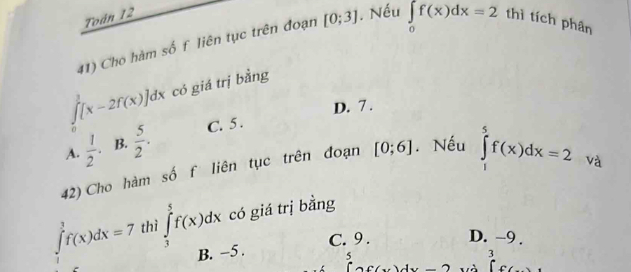 Toán 12 thì tích phân
41) Cho hàm số f liên tục trên đoạn [0;3]. Nếu
∈tlimits _0f(x)dx=2
∈tlimits _0^(1[x-2f(x)]dx có giá trị bằng
D. 7.
A. frac 1)2. B.  5/2 . C. 5.
42) Cho hàm số f liên tục trên đoạn [0;6]. Nếu
∈tlimits _1^5f(x)dx=2 và
∈t _(-3)^3f(x)dx=7 thì ∈tlimits _3^5f(x)dx có giá trị bằng
C. 9. D. -9.
B. −5.
5
3
C(x)dx ∈t c