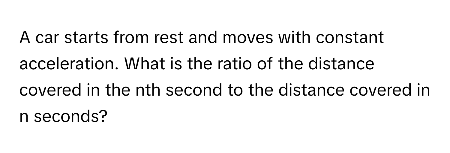 A car starts from rest and moves with constant acceleration. What is the ratio of the distance covered in the nth second to the distance covered in n seconds?