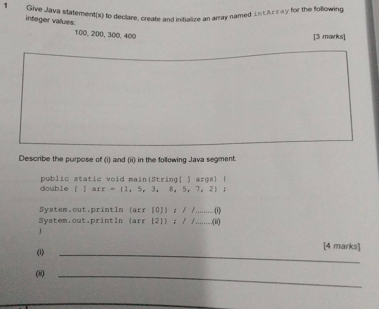 Give Java statement(s) to declare, create and initialize an array named intArray for the following 
integer values:
100, 200, 300, 400
[3 marks] 
Describe the purpose of (i) and (ii) in the following Java segment. 
public static void main(String[ ] args)  
double   arr= 1,5,3,8,5,7,2; 
System.out.println (arr[0]);//...(i)
System.out.println (arr[2]);/...(ii) 
 
(i) 
_ 
[4 marks] 
(ii) 
_