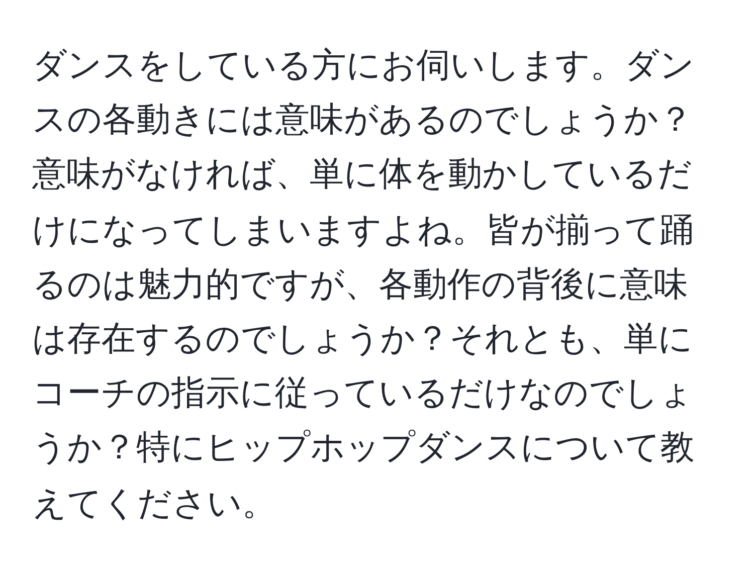 ダンスをしている方にお伺いします。ダンスの各動きには意味があるのでしょうか？意味がなければ、単に体を動かしているだけになってしまいますよね。皆が揃って踊るのは魅力的ですが、各動作の背後に意味は存在するのでしょうか？それとも、単にコーチの指示に従っているだけなのでしょうか？特にヒップホップダンスについて教えてください。